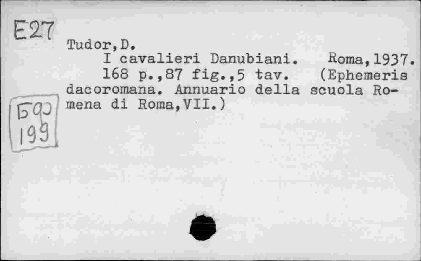 ﻿Е27
Tudor,D.
I cavalieri Danubiani. Roma,1937.
168 p.,87 fig.,5 tav. (Ephemeris dacoromana. Annuario della scuola Ro-lj mena di Roma,VII.)